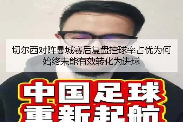 切尔西对阵曼城赛后复盘控球率占优为何始终未能有效转化为进球