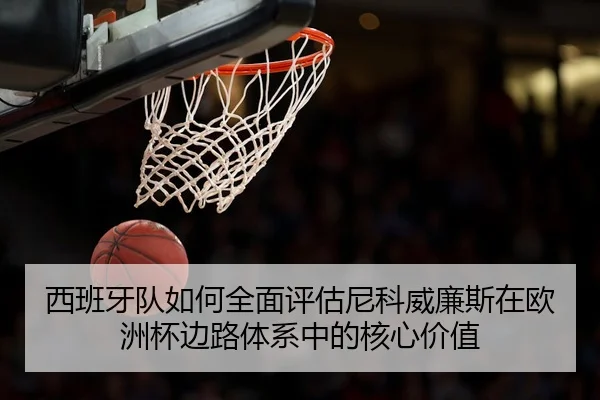 西班牙队如何全面评估尼科威廉斯在欧洲杯边路体系中的核心价值