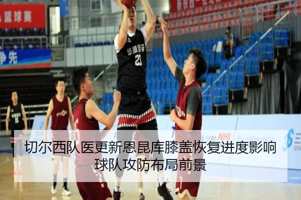 切尔西队医更新恩昆库膝盖恢复进度影响球队攻防布局前景