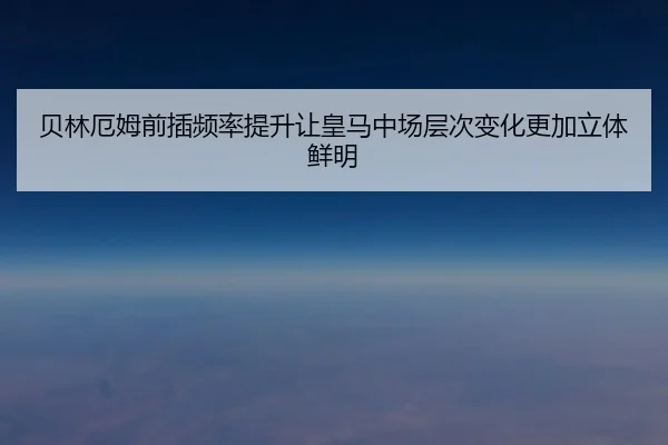 贝林厄姆前插频率提升让皇马中场层次变化更加立体鲜明